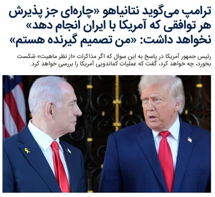 ترامپ می‌گوید هر توافقی که او با حکومت ایران کند نخست وزیر اسرائيل خواهد پذیرفت رئیس‌جمهوری آمریکا در گفت‌وگویی تلفنی با فایننشال تایمز گفت که بنیامین نتانیاهو، نخست‌وزیر اسرائیل، چاره‌ای جز پذیرش هر توافقی که آمریکا در مورد آن با رژیم ایران مذاکره و نهایی کند نخواهد داشت.دونالد ترامپ گفت زیرا «تصمیم‌گیرنده اصلی رئیس‌جمهوری ایالات متحده» است.دونالد ترامپ به فایننشال تایمز گفت