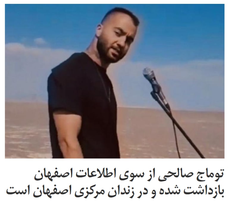 منابع نزدیک به خانواده توماج صالحی، خواننده رپ معترض به جمهوری اسلامی، به ایران اینترنشنال گفتند او از سوی اطلاعات اصفهان بازداشت شده و آنها به شدت نگران جان این رپر معترض در زندان‌اند.همزمان امیر رئیسیان، وکیل توماج صالحی گفت هنوز به طور رسمی درباره اتهام وارده به این خواننده اطلاع‌ دقیقی داده نشده، «اما به صورت غیررسمی به پدرش گفته شده اتهام توماج تبلیغ علیه نظام است».رئیسیان به وب‌سایت رویداد۲۴ گفت توماج صالحی ساکن شاهین‌شهر در استان اصفهان ساعت ۹ شب ۲۱ شهریور بازداشت شده و بر اساس اطلاعات به دست آمده، پرونده او در دادسرای همین شهر ثبت شده است.او افزود