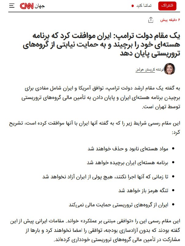 سی‌ان‌ان به نقل از یک مقام ارشد دولت ترامپ گزارش داد توافق با جمهوری اسلامی شامل برچیدن برنامه هسته‌ای ایران و پایان دادن به حمایت مالی تهران از گروه‌های تروریستی است. سی‌ان‌ان به نقل از مقام ارشد دولت ترامپ افزود که جمهوری اسلامی با «برچیدن برنامه هسته‌ای، نابودی و خروج مواد هسته‌ای، آزاد نشدن دارایی‌ها تا زمان اجرای تعهدات، باز ماندن تنگه هرمز و توقف حمایت مالی از گروه‌های تروریستی» موافقت کرده است. مقام ارشد دولت ترامپ گفت مقام‌های جمهوری اسلامی پیش‌تر گفته بودند بدون آزادسازی دارایی‌ها توافقی را امضا نخواهند کرد و بارها از گفت‌وگو درباره حمایت مالی از گروه‌های تروریستی خودداری کرده بودند.@VahidOOnLine📡 @VahidOnline