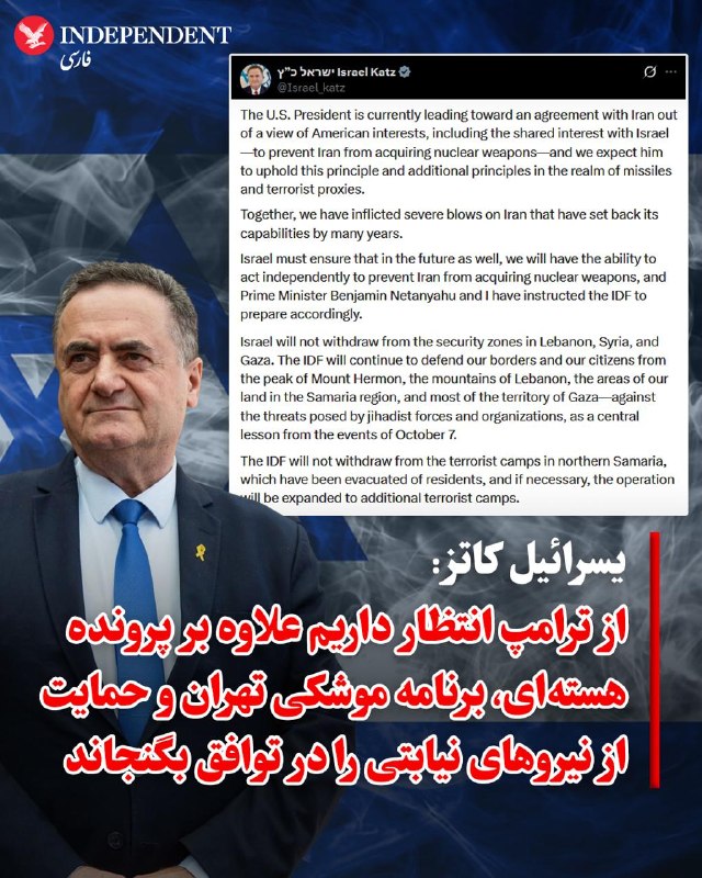 یسرائیل کاتز، وزیر امور خارجه اسرائیل، روز جمعه ۲۲ خرداد، با انتشار پیامی در شبکه اجتماعی ایکس اعلام کرد که هرچند رئیس‌جمهوری آمریکا بر اساس منافع واشنگتن و هدف مشترک با تل‌آویو، یعنی جلوگیری از دستیابی ایران به سلاح هسته‌ای، به سمت یک توافق حرکت می‌کند، اما اسرائیل انتظارات فراتری دارد. کاتز تاکید کرد
