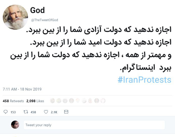 خدا هم صداش در اومد دیگه tabtabbbiاکانت God با ‌شش میلیون فالوور این پیام رو به فارسی برای مردم ایران نوشتهخدا هم با ماستpersianintelاین اکانت یکی از موثرترین و پرمخاطب‌ترین اکانت‌های کل توییتر انگلیسیه.Modaqdeqاون «اینستاگرام» آخرش چیه؟ Keykhoonاین ماجرای «اینستاگرام» ته جمله شده ماجرای الف‌‌لام‌میم حالا مفسرین باید بیان تفسیر کنن ببینیم چی میتونه باشه 🤔 leilaakhodaداده گوگل ترانسلیت اینو براش توییت کنهDo not let the government destroy your freedom.Do not let the government destroy your hope.And most of all, don't let the government destroy your Instagram.#IranProtestsDarkSheepRiseیعنی می‌خواسته جمله آخرش این باشه