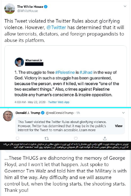 رییس‌جمهور آمریکا نوشته «وقتی غارت شروع شود، تیراندازی هم آغاز می‌شود.» [بخش پایینی تصویر اول realDonaldTrump]توییتر روی این توییت یک پیام هشدار گذاشته که «ستایش خشونت» است؛ و کاربران باید روی دکمه مشاهده بزنند تا بتواند آن را بخوانند.HadiNiliدر واکنش به کار #توییتر در پنهان‌کردن توییت آقای #ترامپ، کاخ سفید تصویری از یک توییت رهبر ج‌ا را گذاشته [بخش بالایی تصویر اول WhiteHouse] و نوشته که در آن «مقررات توییتر درباره ستایش #خشونت نقض شده ولی توییتر تصمیم گرفته به تروریست‌ها، دیکتاتورها و پروپاگانداکنندگان خارجی اجازه دهد از این شبکه سوءاستفاده کنند.»HadiNiliآپدیت