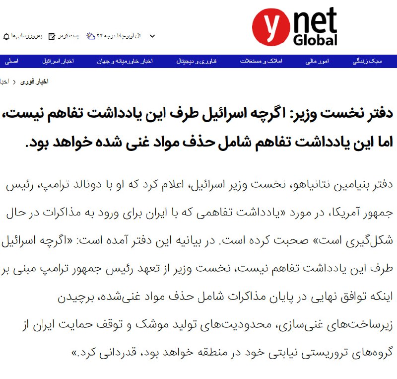 اسرائیل طرف تفاهم‌نامه با جمهوری اسلامی نیستدفتر نخست‌وزیری اسرائیل، اعلام کرد که دونالد ترامپ، رییس‌جمهوری آمریکا، درباره یک یادداشت تفاهم در حال شکل‌گیری با حکومت ایران برای ورود به مذاکرات، با بنیامین نتانیاهو گفت‌وگو کرده است.این دفتر افزود نتانیاهو از تعهد ترامپ درباره شرایط هر توافق نهایی با ایران ابراز قدردانی کرده، هرچند اسرائیل طرف این تفاهم‌نامه نیست.دفتر نتانیاهو نوشت تعهد ترامپ شامل این موارد است