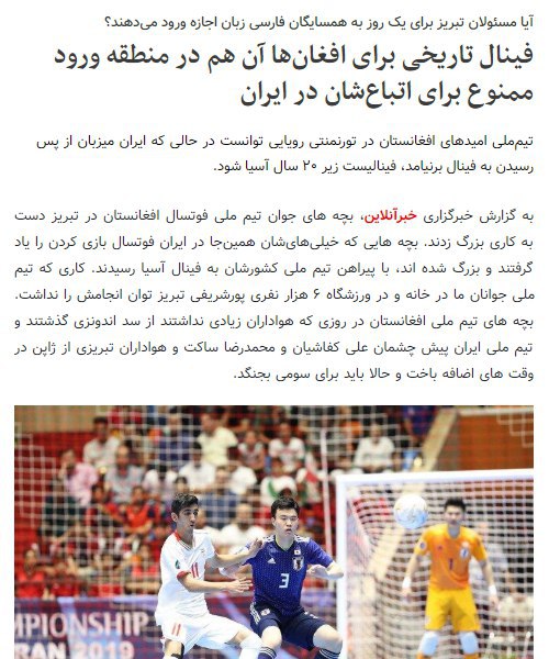 افغانستان برای اولین بار به مرحله فینال جام قهرمانی فوتسال زیر ۲۰ سال آسیا راه یافتهاما این مسابقات در تبریز برگزار می‌شود که از شهرهای #افغان_ممنوع ایران استمهاجران افغان اجازه ندارند برای تشویق تیم کشورشان به مرکز آذربایجان شرقی بروند SattarSaeediو این فینال رویایی و تاریخی برای ورزش کشورشان را به تماشا بنشینند.khabaronline تیم ملی فوتسال #افغانستان؛ با ۸بازیکن مقیم ایران، به فینال رسید. میزبان #تبریز یعنی یکی از #شهرهای_ممنوعه ایران برای حدود ۲میلیون مهاجر افغانستانی است.(کاش وزارت کشور دست‌کم برای دوروز این ممنوعیت را تعلیق کند و یک‌بار شادی جمعی افغانستانی‌ها را در ایران ببینم.)mbagherzadeh1Najaf Ali Folladwand