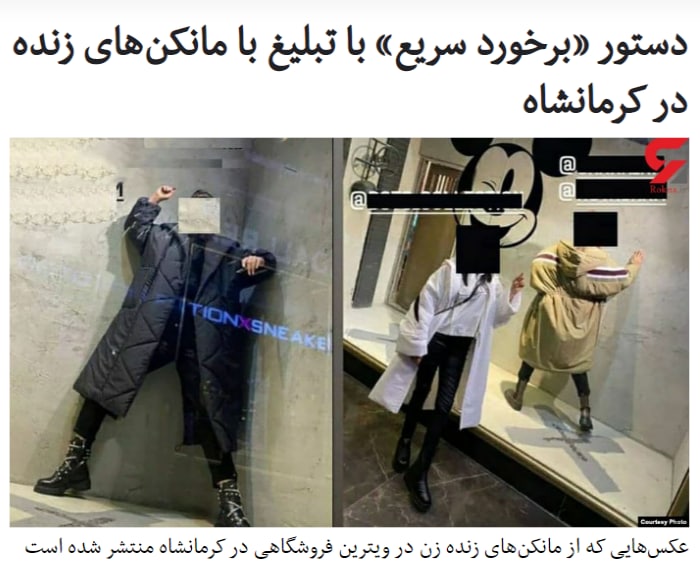 دادستان عمومی و انقلاب استان #کرمانشاه در واکنش به استفاده از #مانکن‌_زنده زن در ویترین یک فروشگاه و تبلیغات یک #مدل زن در یکی از بناهای تاریخی این استان، از دستور برخورد  سریع و فوری با این واحد صنفی جهت پلمب و دستگیری صاحب آن و مانکن‌ها خبر داده است.آقای کرمی اقدامات این فروشگاه را «خلاف قوانین»، «عرف» و «شرع اسلامی» دانسته است.او گفت