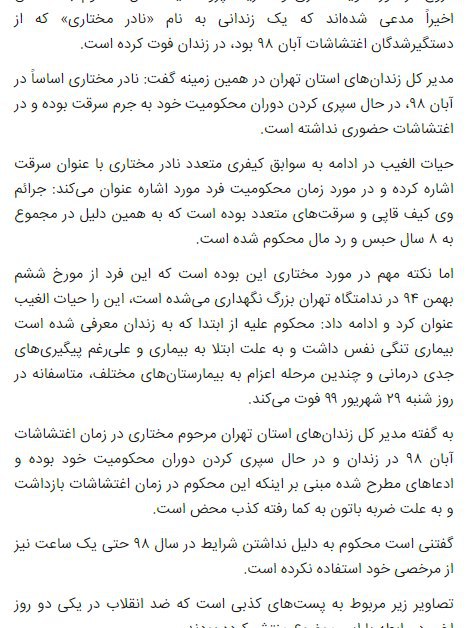 #قوه_قضاییه ایران ضمن تأیید خبر درگذشت #نادر_مختاری در زندان که گفته می‌شود از معترضان #آبان۹۸ بوده، حضور او در این اعتراضات را تکذیب کرد.مرکز رسانه قوه قضاییه با انتشار اطلاعیه‌ای به‌نقل از مدیرکل زندان‌های تهران مدعی شد که «نادر مختاری اساساً در آبان ۹۸، در حال سپری کردن دوران محکومیت خود به جرم سرقت بوده و در اغتشاشات حضور نداشته است».وب‌سایت «کلمه» دوشنبه اعلام کرد آقای مختاری یکی از معترضان بازداشت‌شده آبان ۹۸ در شهر کرج بوده که پس از مدت‌ها در کما بودن به دلیل خوردن ضربات باتوم، روز ۲۹ شهریور در #بازداشتگاه_کهریزک (سروش ۱۱۱۱ کنونی) جان باخته است.اما مدیرکل زندان‌های تهران گفته آقای مختاری «به جرم کیف‌قاپی و سرقت‌های متعدد در مجموع به ۸سال حبس و رد مال محکوم شده بوده و از بهمن۹۴ در ندامتگاه تهران بزرگ زندانی بوده. در عین حال مدعی شده آقای مختاری «به بیماری تنگی نفس مبتلا بوده و چندین مرحله به بیمارستان‌های مختلف اعزام شده بود». تأکید کرده است که وی «در سال ۹۸ حتی یک ساعت نیز از مرخصی استفاده نکرده است».کلمه نوشته بود که خانواده نادر مختاری به شدت «تحت فشار» هستند و «تهدید شده‌اند».RadioFarda_